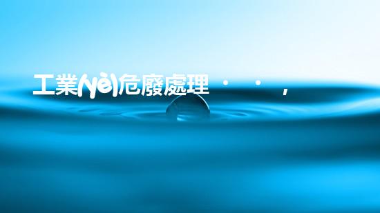 工業(yè)危廢處理，綠色守護(hù)者，護(hù)航美麗家園